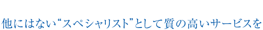 他にはない“スペシャリスト”として質の高いサービスを