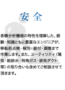 安全　各種分析機器の特性を理解した、経験・知識ともに豊富なエンジニアが、移転前点検・梱包・据付・調整まで作業します。また、ユーティリティ（電気・給排水・特殊ガス・排気ダクト等）の取り合いも含めてご相談させて頂きます。