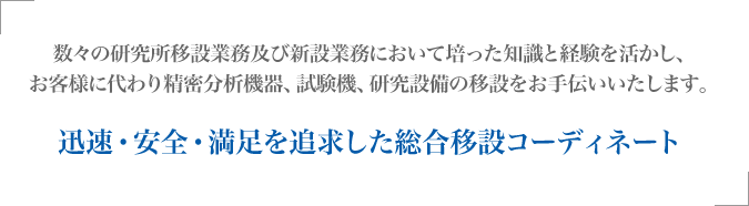 迅速・安全・満足を追求した総合移設コーディネート 数々の研究所移設業務及び新設業務において培った知識と経験を活かし、お客様に代わり精密分析機器、試験機、研究設備の移設をお手伝いいたします。